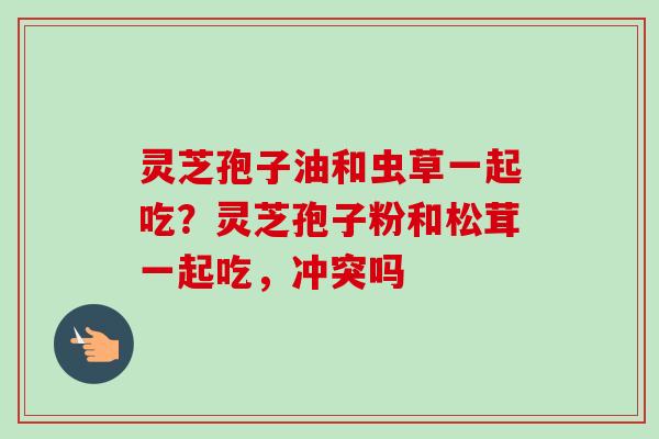 灵芝孢子油和虫草一起吃？灵芝孢子粉和松茸一起吃，冲突吗