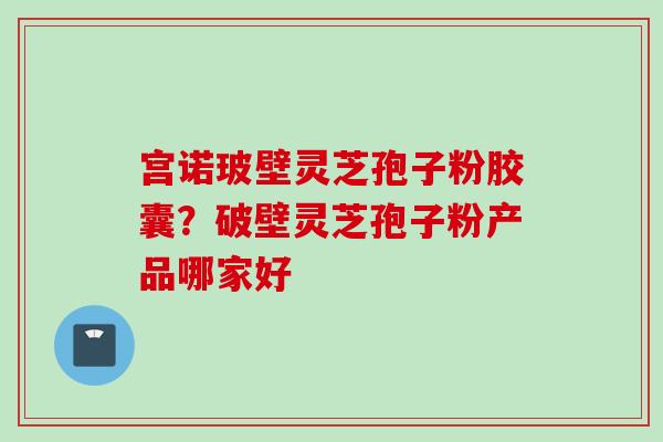 宫诺玻壁灵芝孢子粉胶囊？破壁灵芝孢子粉产品哪家好