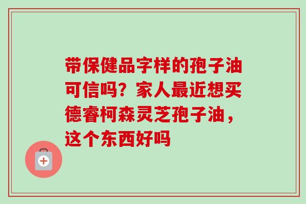 带保健品字样的孢子油可信吗？家人最近想买德睿柯森灵芝孢子油，这个东西好吗