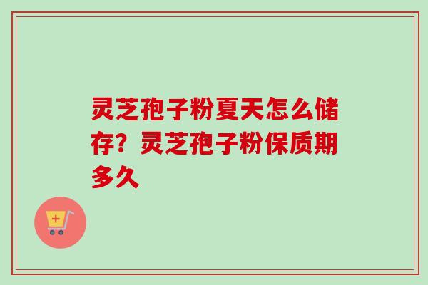灵芝孢子粉夏天怎么储存？灵芝孢子粉保质期多久