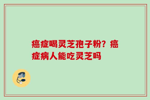 癌症喝灵芝孢子粉？癌症病人能吃灵芝吗