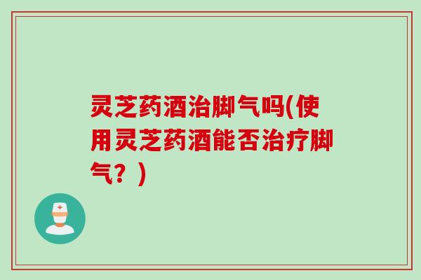 灵芝药酒治脚气吗(使用灵芝药酒能否治疗脚气？)