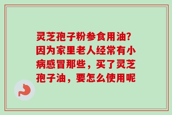 灵芝孢子粉参食用油？因为家里老人经常有小病感冒那些，买了灵芝孢子油，要怎么使用呢