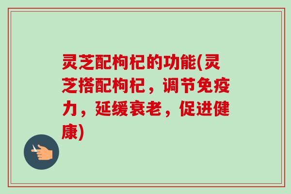 灵芝配枸杞的功能(灵芝搭配枸杞，调节免疫力，延缓衰老，促进健康)