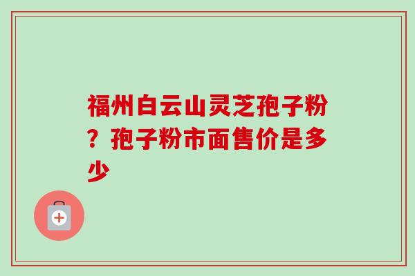福州白云山灵芝孢子粉？孢子粉市面售价是多少