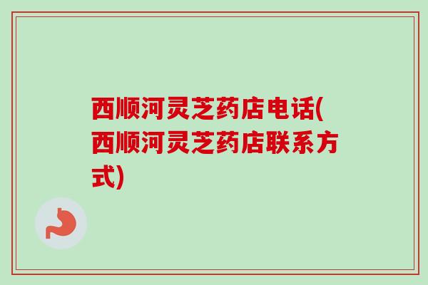 西顺河灵芝药店电话(西顺河灵芝药店联系方式)