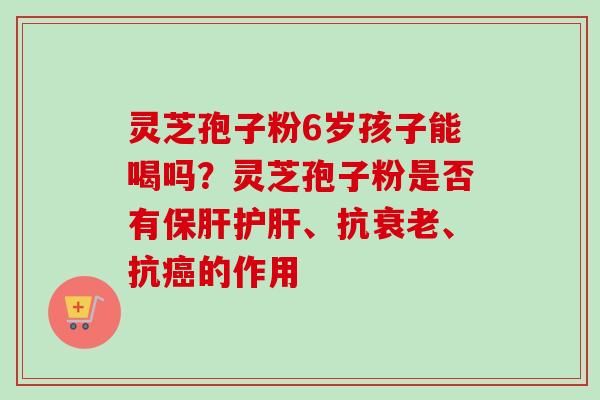 灵芝孢子粉6岁孩子能喝吗？灵芝孢子粉是否有保肝护肝、抗衰老、抗癌的作用