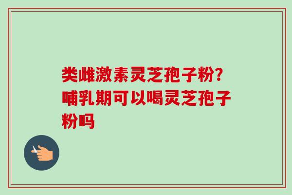 类雌激素灵芝孢子粉？哺乳期可以喝灵芝孢子粉吗