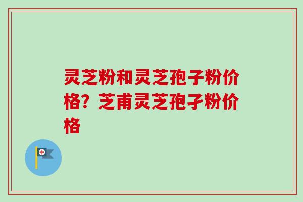 灵芝粉和灵芝孢子粉价格？芝甫灵芝孢孑粉价格