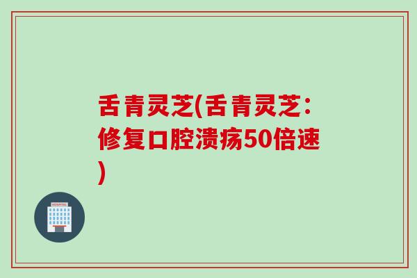 舌青灵芝(舌青灵芝：修复口腔溃疡50倍速)