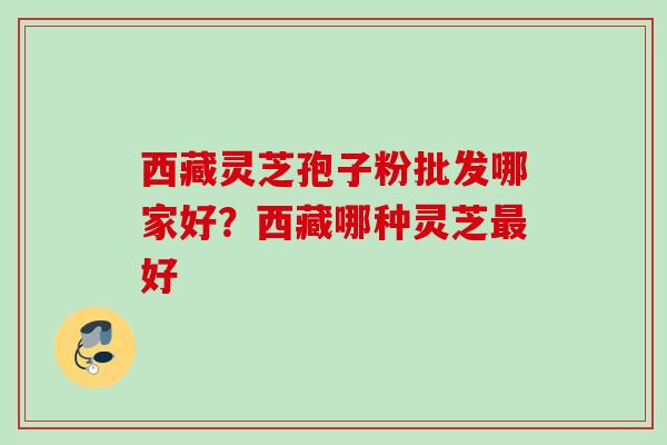 西藏灵芝孢子粉批发哪家好？西藏哪种灵芝最好