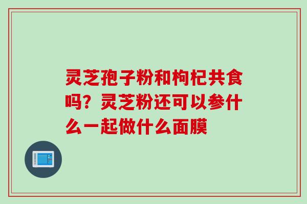 灵芝孢子粉和枸杞共食吗？灵芝粉还可以参什么一起做什么面膜