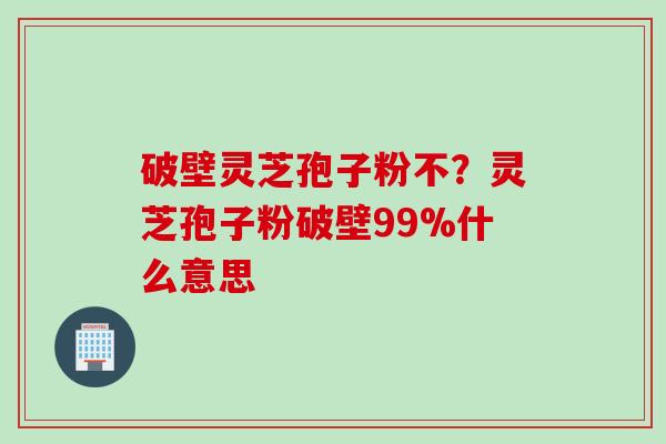 破壁灵芝孢子粉不？灵芝孢子粉破壁99%什么意思
