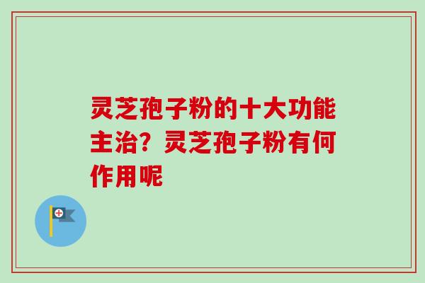 灵芝孢子粉的十大功能主治？灵芝孢子粉有何作用呢