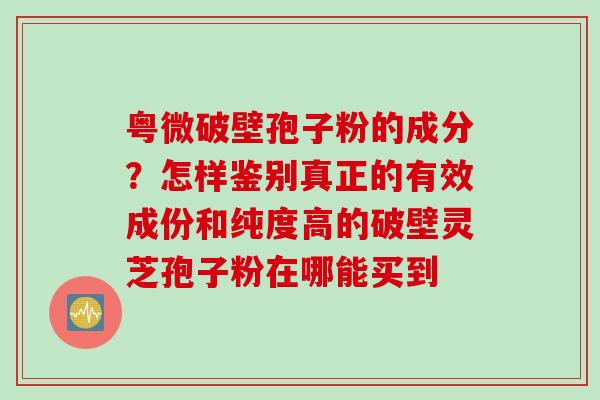 粤微破壁孢子粉的成分？怎样鉴别真正的有效成份和纯度高的破壁灵芝孢子粉在哪能买到