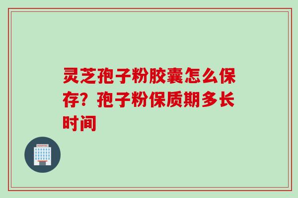 灵芝孢子粉胶囊怎么保存？孢子粉保质期多长时间