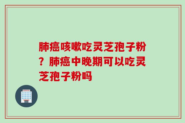 肺癌咳嗽吃灵芝孢子粉？肺癌中晚期可以吃灵芝孢子粉吗