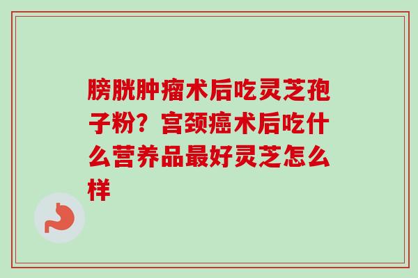 膀胱肿瘤术后吃灵芝孢子粉？宫颈癌术后吃什么营养品最好灵芝怎么样