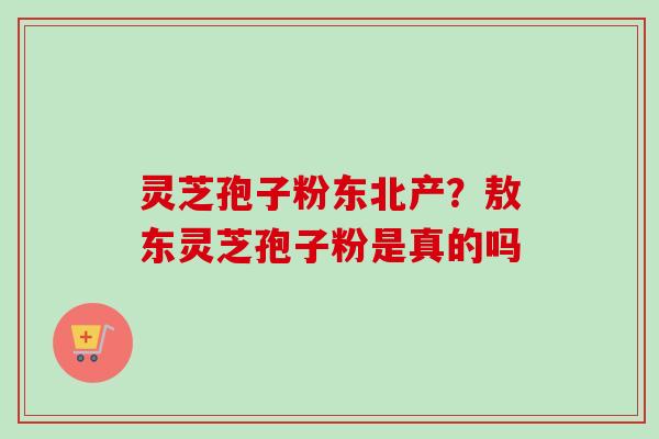 灵芝孢子粉东北产？敖东灵芝孢子粉是真的吗