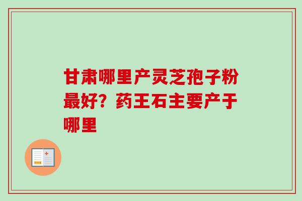 甘肃哪里产灵芝孢子粉最好？药王石主要产于哪里