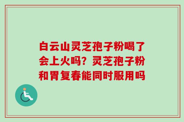 白云山灵芝孢子粉喝了会上火吗？灵芝孢子粉和胃复春能同时服用吗