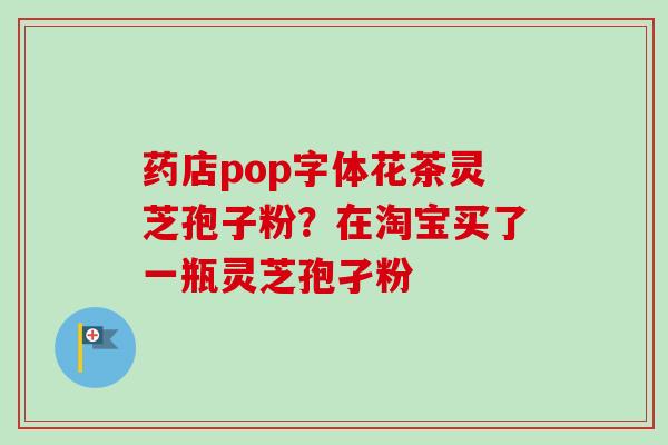 药店pop字体花茶灵芝孢子粉？在淘宝买了一瓶灵芝孢孑粉