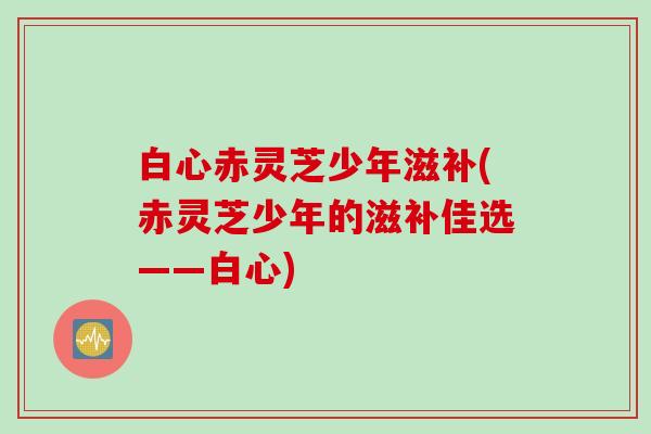 白心赤灵芝少年滋补(赤灵芝少年的滋补佳选——白心)