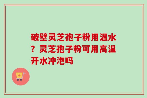 破壁灵芝孢子粉用温水？灵芝孢子粉可用高温开水冲泡吗