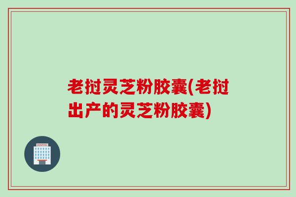 老挝灵芝粉胶囊(老挝出产的灵芝粉胶囊) 老挝灵芝粉胶囊(老挝出产的灵芝粉胶囊)