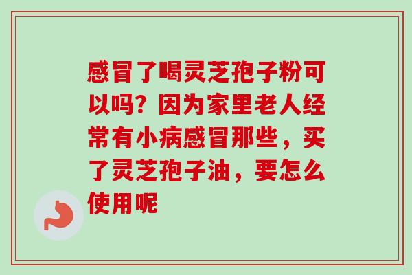 感冒了喝灵芝孢子粉可以吗？因为家里老人经常有小病感冒那些，买了灵芝孢子油，要怎么使用呢