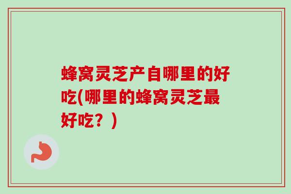 蜂窝灵芝产自哪里的好吃(哪里的蜂窝灵芝最好吃？)