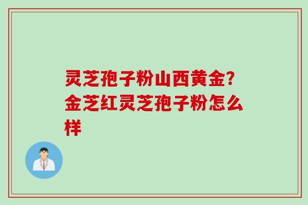 灵芝孢子粉山西黄金?金芝红灵芝孢子粉怎么样 灵芝孢子粉山西黄金?金芝红灵芝孢子粉怎么样