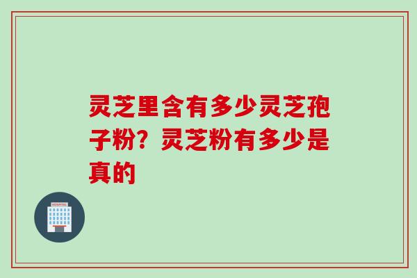 灵芝里含有多少灵芝孢子粉？灵芝粉有多少是真的