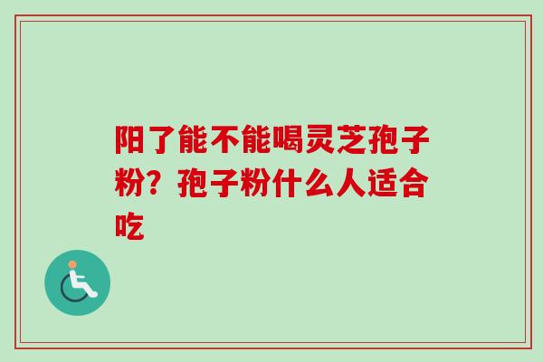 阳了能不能喝灵芝孢子粉？孢子粉什么人适合吃
