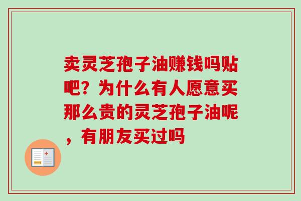 卖灵芝孢子油赚钱吗贴吧？为什么有人愿意买那么贵的灵芝孢子油呢，有朋友买过吗