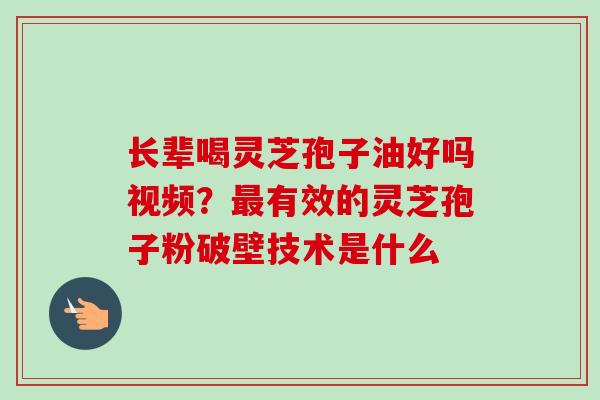 长辈喝灵芝孢子油好吗视频？最有效的灵芝孢子粉破壁技术是什么