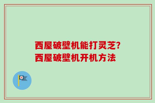 西屋破壁机能打灵芝？西屋破壁机开机方法