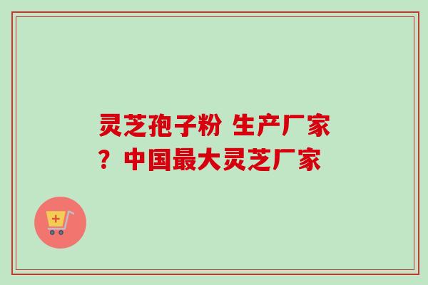 灵芝孢子粉 生产厂家？中国最大灵芝厂家