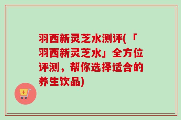 羽西新灵芝水测评(「羽西新灵芝水」全方位评测，帮你选择适合的养生饮品)