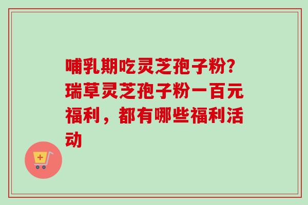哺乳期吃灵芝孢子粉？瑞草灵芝孢子粉一百元福利，都有哪些福利活动