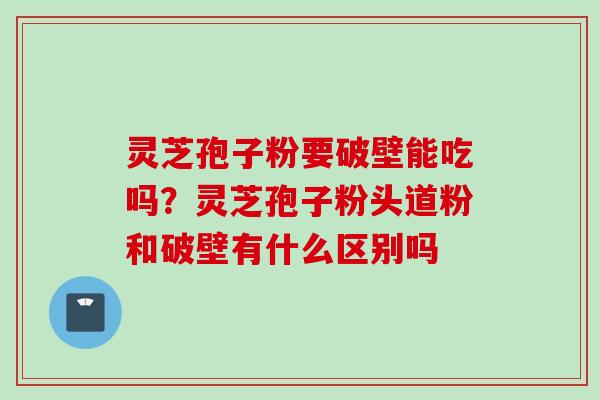 灵芝孢子粉要破壁能吃吗？灵芝孢子粉头道粉和破壁有什么区别吗