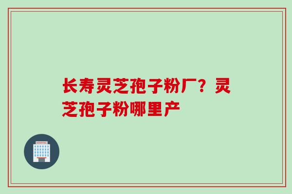 长寿灵芝孢子粉厂？灵芝孢子粉哪里产