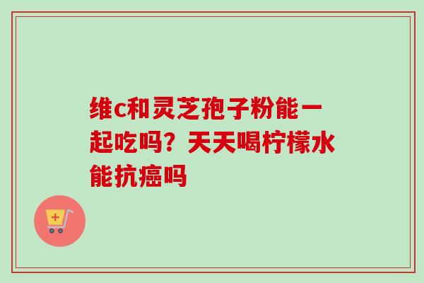 维c和灵芝孢子粉能一起吃吗？天天喝柠檬水能抗癌吗