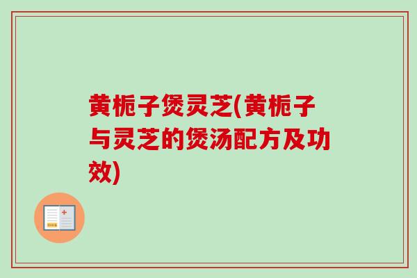 黄栀子煲灵芝(黄栀子与灵芝的煲汤配方及功效)