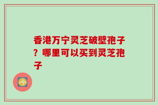 香港万宁灵芝破壁孢子？哪里可以买到灵芝孢子