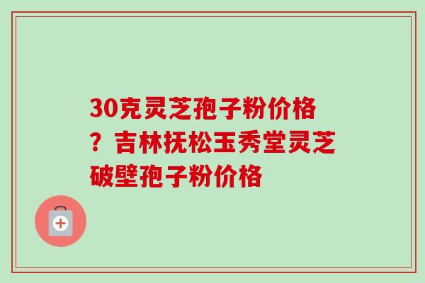 30克灵芝孢子粉价格？吉林抚松玉秀堂灵芝破壁孢子粉价格