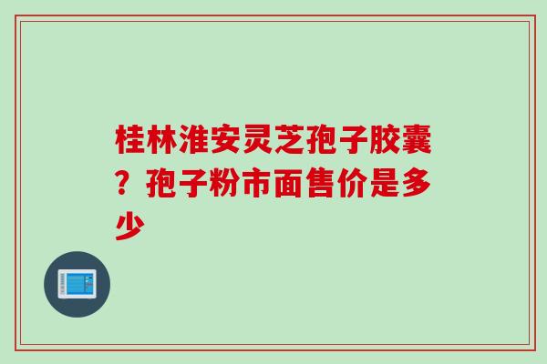 桂林淮安灵芝孢子胶囊？孢子粉市面售价是多少