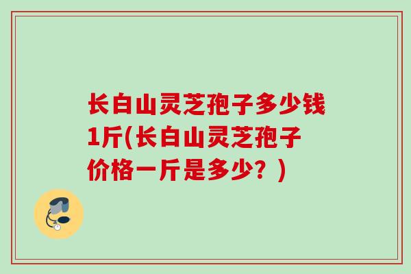 长白山灵芝孢子多少钱1斤(长白山灵芝孢子价格一斤是多少?) 长白山灵芝孢子多少钱1斤(长白山灵芝孢子价格一斤是多少?)