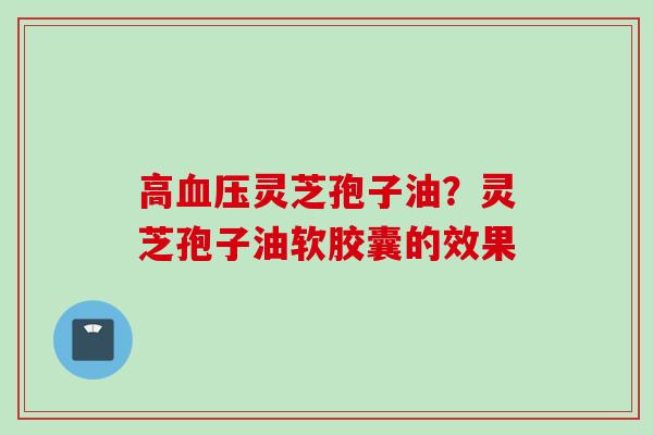 高血压灵芝孢子油？灵芝孢子油软胶囊的效果
