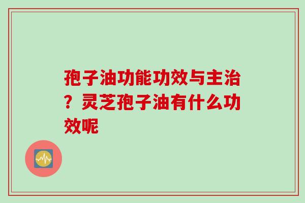 孢子油功能功效与主治？灵芝孢子油有什么功效呢